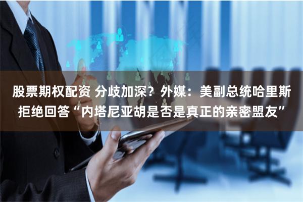 股票期权配资 分歧加深？外媒：美副总统哈里斯拒绝回答“内塔尼亚胡是否是真正的亲密盟友”