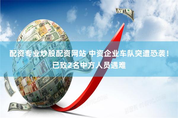 配资专业炒股配资网站 中资企业车队突遭恐袭！已致2名中方人员遇难