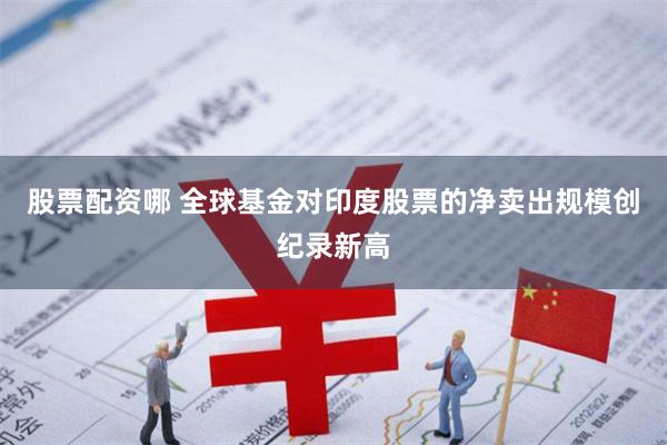 股票配资哪 全球基金对印度股票的净卖出规模创纪录新高