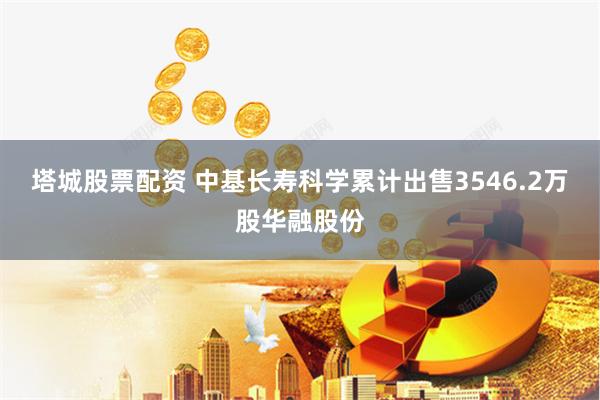 塔城股票配资 中基长寿科学累计出售3546.2万股华融股份