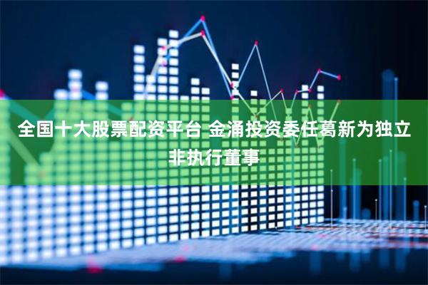 全国十大股票配资平台 金涌投资委任葛新为独立非执行董事