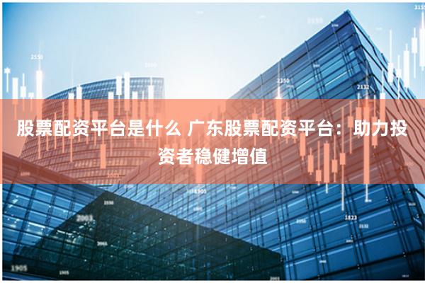 股票配资平台是什么 广东股票配资平台:助力投资者稳健增值