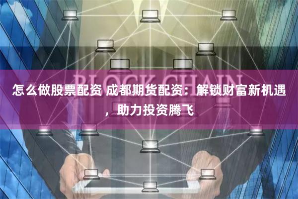 怎么做股票配资 成都期货配资：解锁财富新机遇，助力投资腾飞