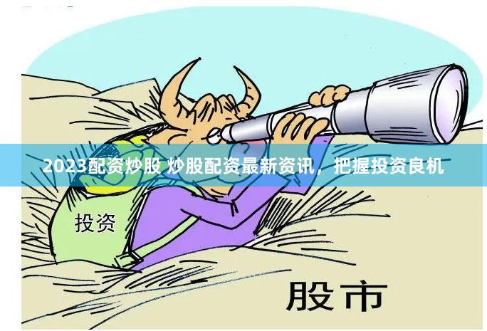 2023配资炒股 炒股配资最新资讯，把握投资良机