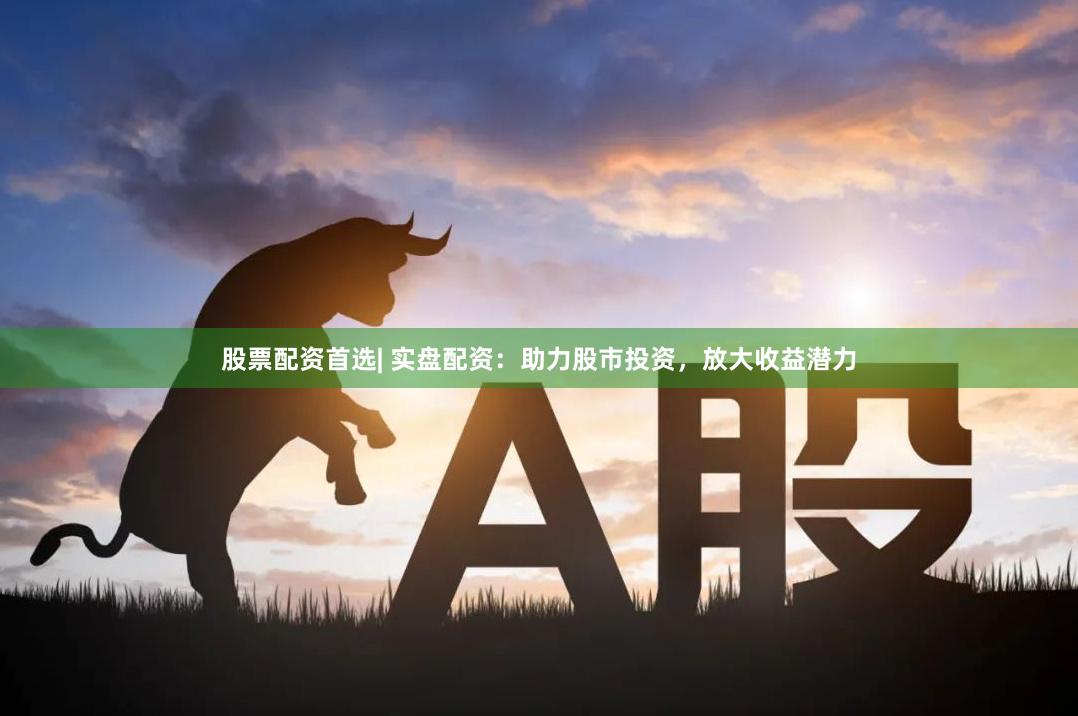 股票配资首选| 实盘配资：助力股市投资，放大收益潜力