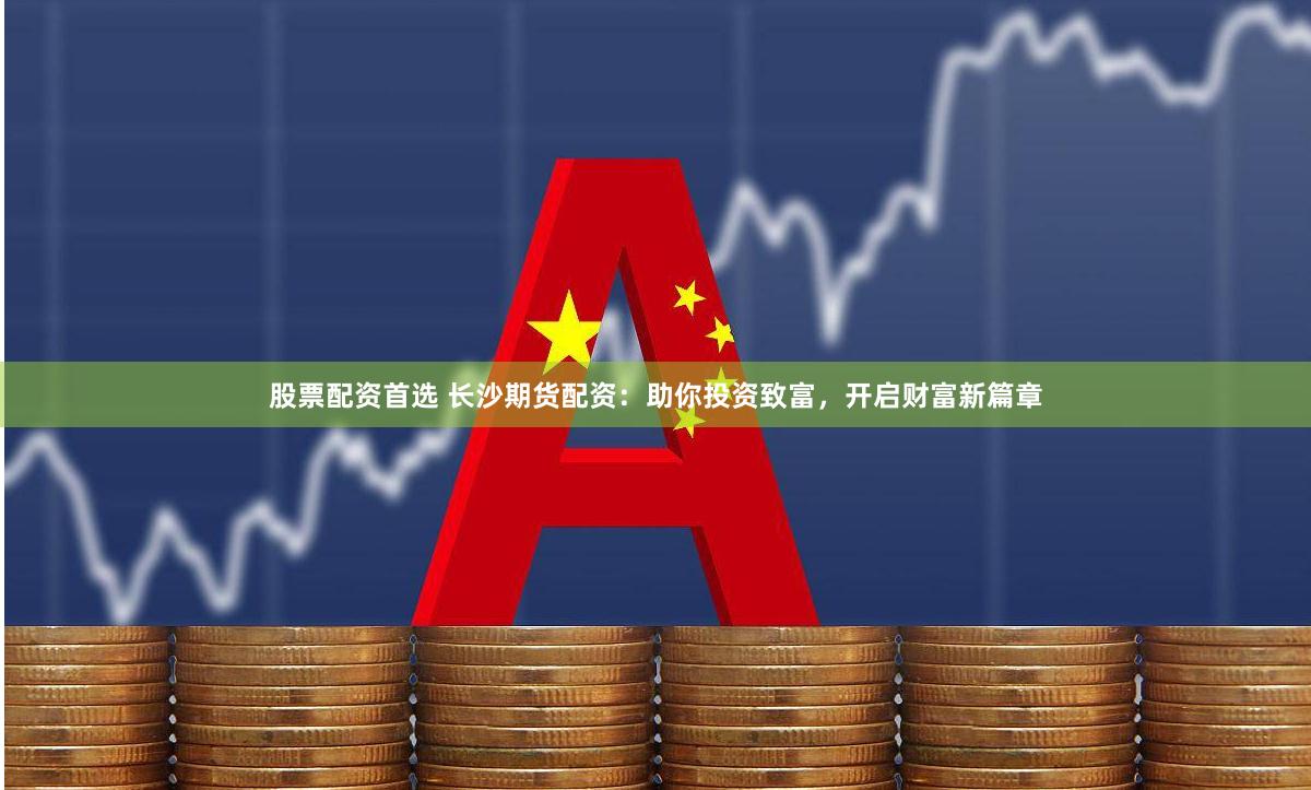 股票配资首选 长沙期货配资：助你投资致富，开启财富新篇章