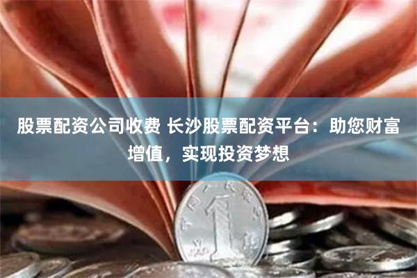 股票配资公司收费 长沙股票配资平台：助您财富增值，实现投资梦想