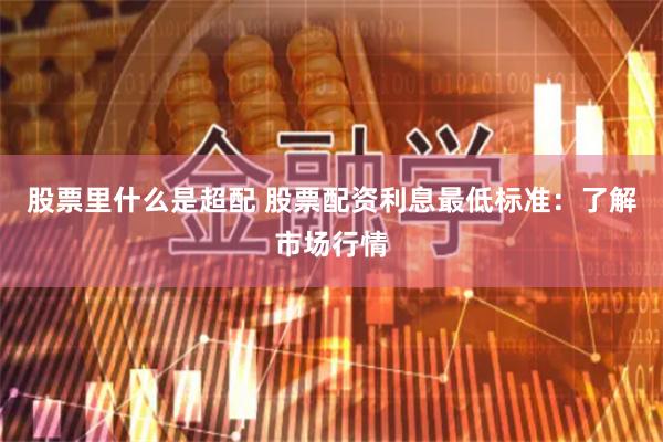 股票里什么是超配 股票配资利息最低标准：了解市场行情