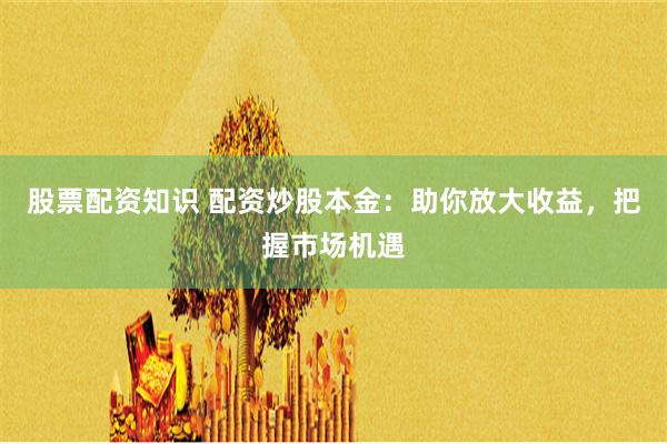 股票配资知识 配资炒股本金：助你放大收益，把握市场机遇