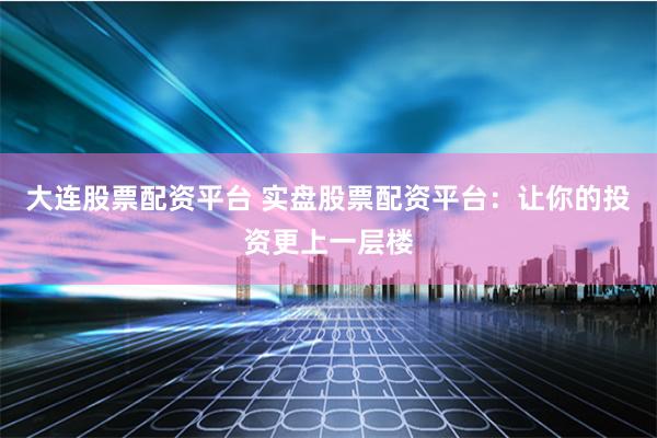 大连股票配资平台 实盘股票配资平台：让你的投资更上一层楼