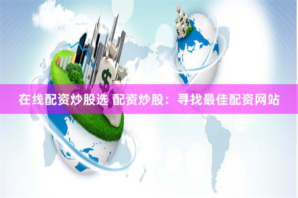 在线配资炒股选 配资炒股：寻找最佳配资网站