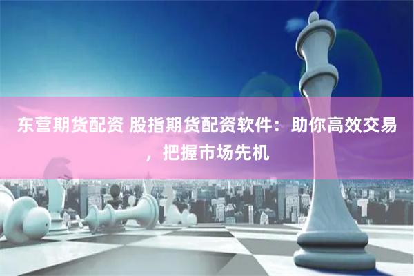 东营期货配资 股指期货配资软件：助你高效交易，把握市场先机
