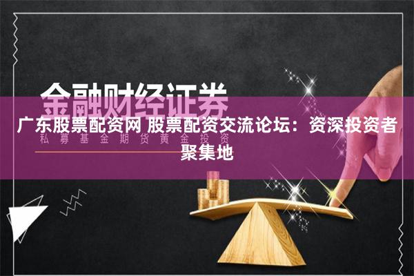 广东股票配资网 股票配资交流论坛：资深投资者聚集地