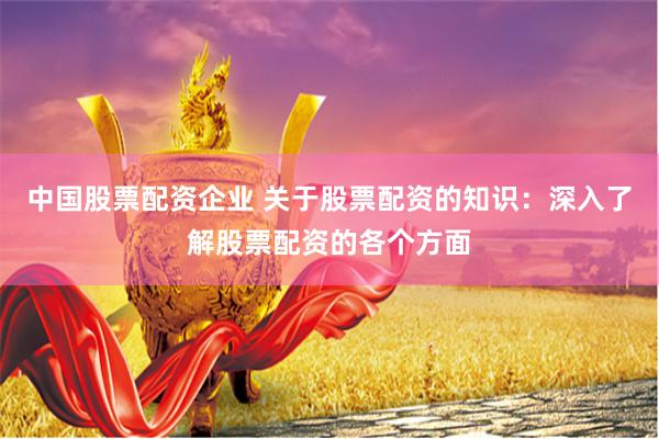 中国股票配资企业 关于股票配资的知识：深入了解股票配资的各个方面