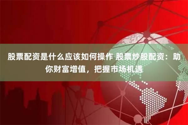 股票配资是什么应该如何操作 股票炒股配资：助你财富增值，把握市场机遇