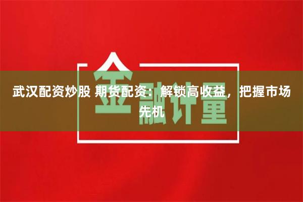 武汉配资炒股 期货配资：解锁高收益，把握市场先机