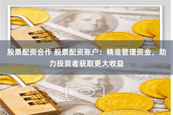 股票配资合作 股票配资账户：精准管理资金，助力投资者获取更大收益