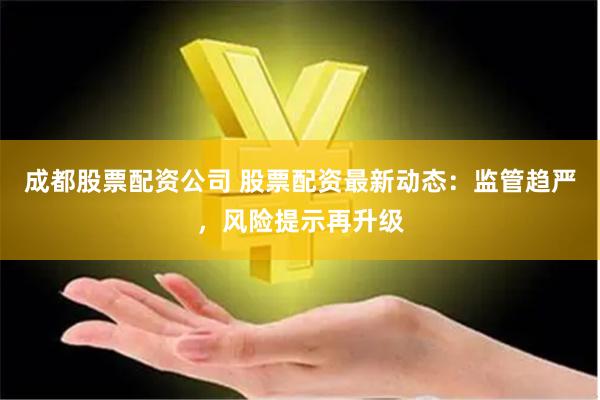 成都股票配资公司 股票配资最新动态：监管趋严，风险提示再升级