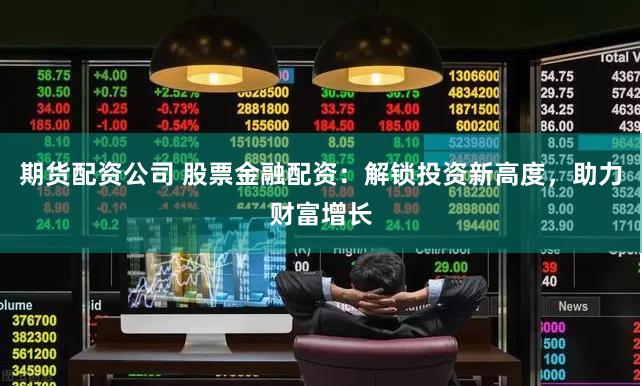 期货配资公司 股票金融配资：解锁投资新高度，助力财富增长