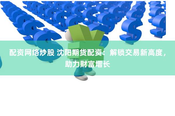 配资网络炒股 沈阳期货配资：解锁交易新高度，助力财富增长
