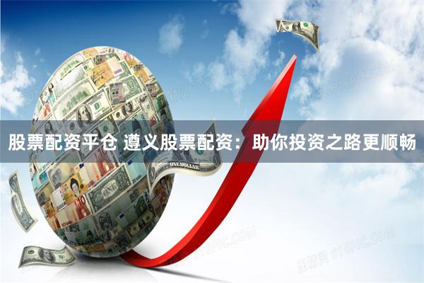 股票配资平仓 遵义股票配资：助你投资之路更顺畅