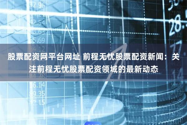 股票配资网平台网址 前程无忧股票配资新闻：关注前程无忧股票配资领域的最新动态
