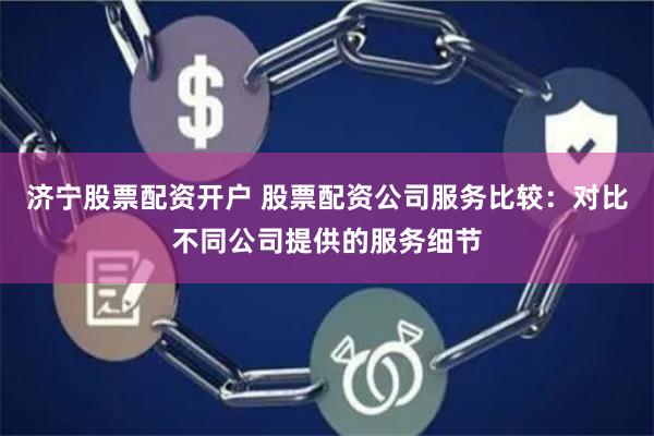 济宁股票配资开户 股票配资公司服务比较：对比不同公司提供的服务细节