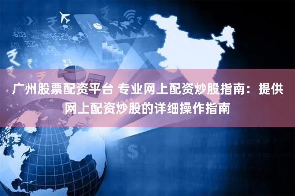广州股票配资平台 专业网上配资炒股指南：提供网上配资炒股的详细操作指南