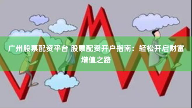 广州股票配资平台 股票配资开户指南：轻松开启财富增值之路