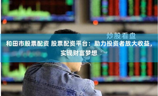 和田市股票配资 股票配资平台：助力投资者放大收益，实现财富梦想