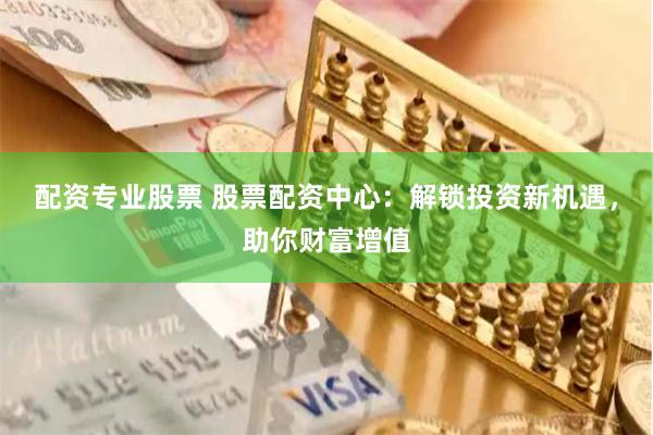 配资专业股票 股票配资中心：解锁投资新机遇，助你财富增值