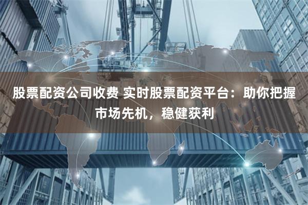 股票配资公司收费 实时股票配资平台：助你把握市场先机，稳健获利