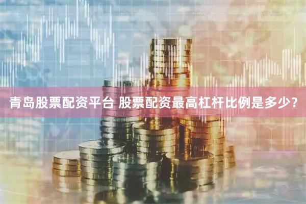青岛股票配资平台 股票配资最高杠杆比例是多少？