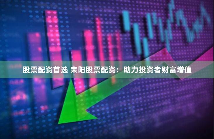 股票配资首选 耒阳股票配资：助力投资者财富增值