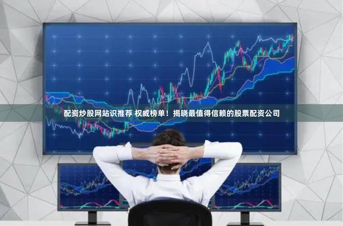 配资炒股网站识推荐 权威榜单！揭晓最值得信赖的股票配资公司