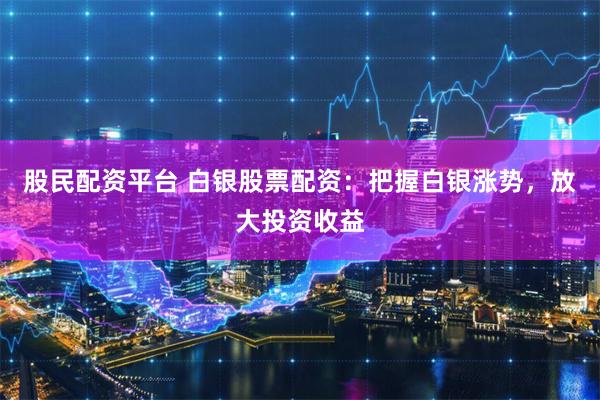 股民配资平台 白银股票配资：把握白银涨势，放大投资收益