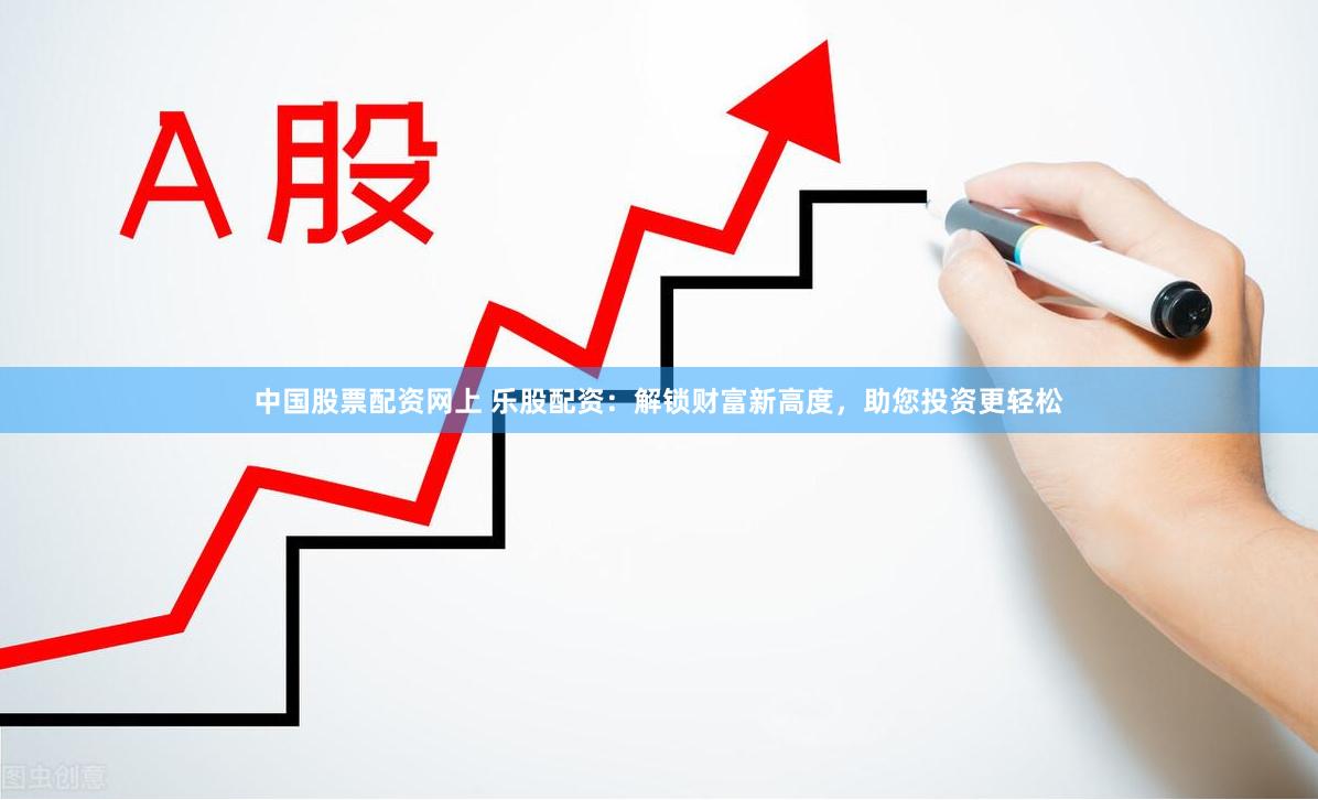 中国股票配资网上 乐股配资：解锁财富新高度，助您投资更轻松