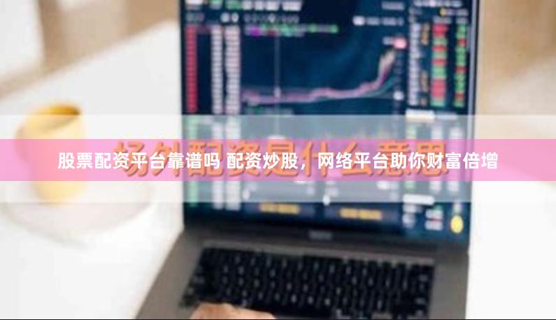 股票配资平台靠谱吗 配资炒股，网络平台助你财富倍增