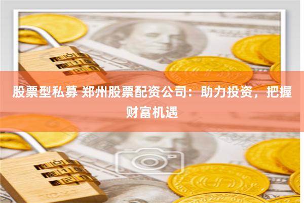 股票型私募 郑州股票配资公司：助力投资，把握财富机遇