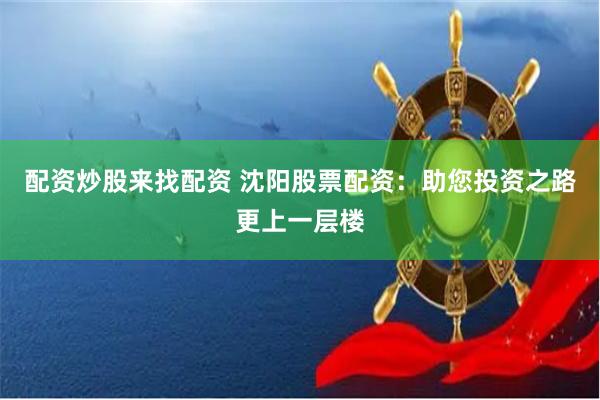 配资炒股来找配资 沈阳股票配资：助您投资之路更上一层楼