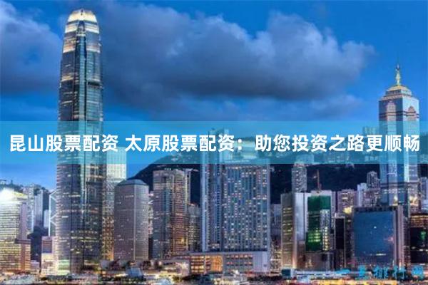 昆山股票配资 太原股票配资：助您投资之路更顺畅