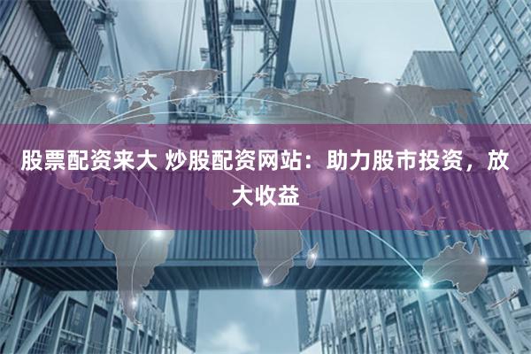 股票配资来大 炒股配资网站：助力股市投资，放大收益