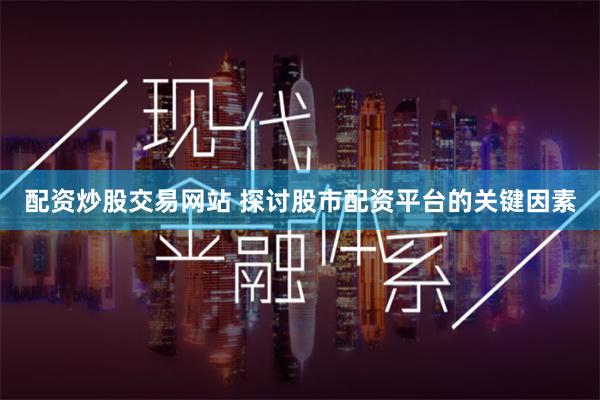 配资炒股交易网站 探讨股市配资平台的关键因素