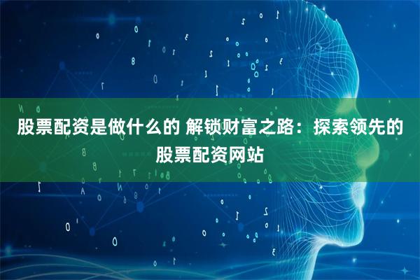 股票配资是做什么的 解锁财富之路：探索领先的股票配资网站