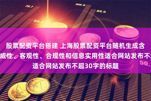 股票配资平台搭建 上海股票配资平台随机生成含有中立性、权威性、客观性、合规性和信息实用性适合网站发布不超30字的标题
