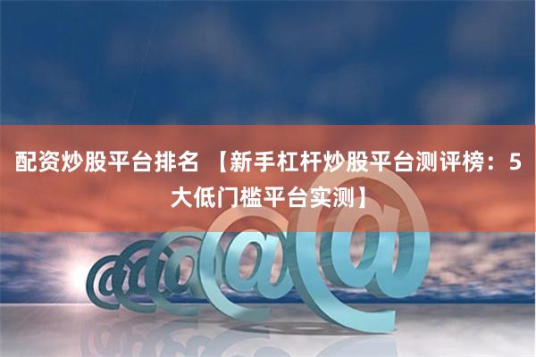 配资炒股平台排名 【新手杠杆炒股平台测评榜:5大低门槛平台实测】